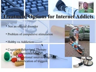 Treatment Options for Internet Addicts Not an official disorder  Problem of compulsive stimulation Hobby vs Addiction Cognitive Behavioral Therapy Is abstinence best? Motivational interviewing Identification of triggers 