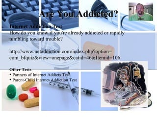 Are You Addicted? Internet Addiction Test How do you know if you're already addicted or rapidly tumbling toward trouble?  http:// www.netaddiction.com/index.php?option = com_bfquiz&view = onepage&catid =46&Itemid=106 Other Tests Partners of Internet Addicts Test Parent-Child Internet Addiction Test 