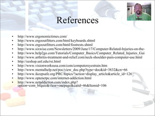 http:// www.ergonomictimes.com / http:// www.ergooutfitters.com/html/keyboards.shtml http:// www.ergooutfitters.com/html/footrests.shtml http://www.sixwise.com/Newsletters/2009/June/17/Computer-Related-Injuries-on-the-Rise.htm http://www.help2go.com/Tutorials/Computer_Basics/Computer_Related_Injuries_Guide.html http://www.arthritis-treatment-and-relief.com/neck-shoulder-pain-computer-use.html http:// eeshop.unl.edu/rsi.html http:// www.visionworksusa.com/com/computereyestrain.htm http:// www.mentalhelp.net/poc/view_doc.php?type =doc&id=3832&cn=66 http:// www.ikeepsafe.org /PRC/topics/?action=display_article&article_id=126 http://www.optenetpc.com/internet-addiction.html http://www.netaddiction.com/index.php?option=com_bfquiz&view=onepage&catid=46&Itemid=106 References 