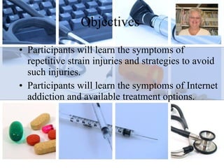 Objectives Participants will learn the symptoms of repetitive strain injuries and strategies to avoid such injuries. Participants will learn the symptoms of Internet addiction and available treatment options. 