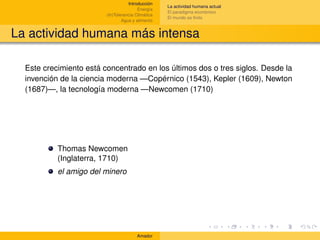 Introducción
                                                    La actividad humana actual
                                         Energía
                                                    El paradigma económico
                         (In)Tolerancia Climática
                                                    El mundo es ﬁnito
                                 Agua y alimento


La actividad humana más intensa

  Este crecimiento está concentrado en los últimos dos o tres siglos. Desde la
  invención de la ciencia moderna —Copérnico (1543), Kepler (1609), Newton
  (1687)—, la tecnología moderna —Newcomen (1710)




           Thomas Newcomen
           (Inglaterra, 1710)
           el amigo del minero




                                        Amador
 