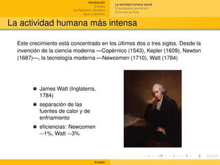 Introducción
                                                    La actividad humana actual
                                         Energía
                                                    El paradigma económico
                         (In)Tolerancia Climática
                                                    El mundo es ﬁnito
                                 Agua y alimento


La actividad humana más intensa

  Este crecimiento está concentrado en los últimos dos o tres siglos. Desde la
  invención de la ciencia moderna —Copérnico (1543), Kepler (1609), Newton
  (1687)—, la tecnología moderna —Newcomen (1710), Watt (1784)




           James Watt (Inglaterra,
           1784)
           separación de las
           fuentes de calor y de
           enfriamiento
           eﬁciencias: Newcomen
           ∼1%, Watt ∼3%




                                        Amador
 