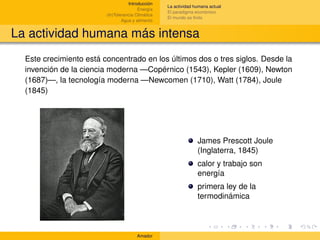 Introducción
                                                    La actividad humana actual
                                         Energía
                                                    El paradigma económico
                         (In)Tolerancia Climática
                                                    El mundo es ﬁnito
                                 Agua y alimento


La actividad humana más intensa
  Este crecimiento está concentrado en los últimos dos o tres siglos. Desde la
  invención de la ciencia moderna —Copérnico (1543), Kepler (1609), Newton
  (1687)—, la tecnología moderna —Newcomen (1710), Watt (1784), Joule
  (1845)




                                                                  James Prescott Joule
                                                                  (Inglaterra, 1845)
                                                                  calor y trabajo son
                                                                  energía
                                                                  primera ley de la
                                                                  termodinámica



                                        Amador
 