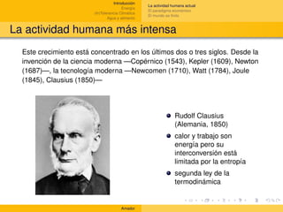 Introducción
                                                    La actividad humana actual
                                         Energía
                                                    El paradigma económico
                         (In)Tolerancia Climática
                                                    El mundo es ﬁnito
                                 Agua y alimento


La actividad humana más intensa
  Este crecimiento está concentrado en los últimos dos o tres siglos. Desde la
  invención de la ciencia moderna —Copérnico (1543), Kepler (1609), Newton
  (1687)—, la tecnología moderna —Newcomen (1710), Watt (1784), Joule
  (1845), Clausius (1850)—




                                                                  Rudolf Clausius
                                                                  (Alemania, 1850)
                                                                  calor y trabajo son
                                                                  energía pero su
                                                                  interconversión está
                                                                  limitada por la entropía
                                                                  segunda ley de la
                                                                  termodinámica


                                        Amador
 