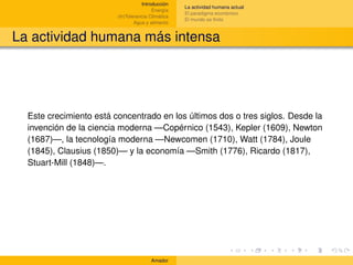 Introducción
                                                    La actividad humana actual
                                         Energía
                                                    El paradigma económico
                         (In)Tolerancia Climática
                                                    El mundo es ﬁnito
                                 Agua y alimento


La actividad humana más intensa




  Este crecimiento está concentrado en los últimos dos o tres siglos. Desde la
  invención de la ciencia moderna —Copérnico (1543), Kepler (1609), Newton
  (1687)—, la tecnología moderna —Newcomen (1710), Watt (1784), Joule
  (1845), Clausius (1850)— y la economía —Smith (1776), Ricardo (1817),
  Stuart-Mill (1848)—.




                                        Amador
 