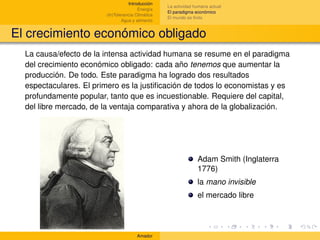 Introducción
                                                   La actividad humana actual
                                        Energía
                                                   El paradigma económico
                        (In)Tolerancia Climática
                                                   El mundo es ﬁnito
                                Agua y alimento


El crecimiento económico obligado
  La causa/efecto de la intensa actividad humana se resume en el paradigma
  del crecimiento económico obligado: cada año tenemos que aumentar la
  producción. De todo. Este paradigma ha logrado dos resultados
  espectaculares. El primero es la justiﬁcación de todos lo economistas y es
  profundamente popular, tanto que es incuestionable. Requiere del capital,
  del libre mercado, de la ventaja comparativa y ahora de la globalización.




                                                                 Adam Smith (Inglaterra
                                                                 1776)
                                                                 la mano invisible
                                                                 el mercado libre




                                       Amador
 
