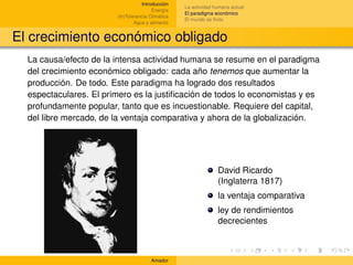 Introducción
                                                   La actividad humana actual
                                        Energía
                                                   El paradigma económico
                        (In)Tolerancia Climática
                                                   El mundo es ﬁnito
                                Agua y alimento


El crecimiento económico obligado
  La causa/efecto de la intensa actividad humana se resume en el paradigma
  del crecimiento económico obligado: cada año tenemos que aumentar la
  producción. De todo. Este paradigma ha logrado dos resultados
  espectaculares. El primero es la justiﬁcación de todos lo economistas y es
  profundamente popular, tanto que es incuestionable. Requiere del capital,
  del libre mercado, de la ventaja comparativa y ahora de la globalización.




                                                                 David Ricardo
                                                                 (Inglaterra 1817)
                                                                 la ventaja comparativa
                                                                 ley de rendimientos
                                                                 decrecientes



                                       Amador
 
