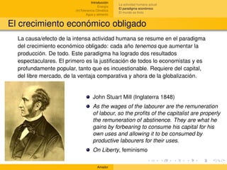 Introducción
                                                   La actividad humana actual
                                        Energía
                                                   El paradigma económico
                        (In)Tolerancia Climática
                                                   El mundo es ﬁnito
                                Agua y alimento


El crecimiento económico obligado
  La causa/efecto de la intensa actividad humana se resume en el paradigma
  del crecimiento económico obligado: cada año tenemos que aumentar la
  producción. De todo. Este paradigma ha logrado dos resultados
  espectaculares. El primero es la justiﬁcación de todos lo economistas y es
  profundamente popular, tanto que es incuestionable. Requiere del capital,
  del libre mercado, de la ventaja comparativa y ahora de la globalización.


                                    John Stuart Mill (Inglaterra 1848)
                                    As the wages of the labourer are the remuneration
                                    of labour, so the proﬁts of the capitalist are properly
                                    the remuneration of abstinence. They are what he
                                    gains by forbearing to consume his capital for his
                                    own uses and allowing it to be consumed by
                                    productive labourers for their uses.
                                    On Liberty, feminismo

                                       Amador
 