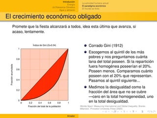 Introducción
                                                                                      La actividad humana actual
                                                                         Energía
                                                                                      El paradigma económico
                                                         (In)Tolerancia Climática
                                                                                      El mundo es ﬁnito
                                                                 Agua y alimento


El crecimiento económico obligado
             Promete que la ﬁesta alcanzará a todos, idea esta última que avanza, si
             acaso, lentamente.


                                    Índice de Gini (G=0.54)                                 Corrado Gini (1912)
                       1
                                                                                            Escogemos al quintil de los más
                      0.8
                                                                                            pobres y nos preguntamos cuánta
                                                                                            lana del total poseen. Si la repartición
 Fracción acumulada




                                                                                            fuera homogénea poseerían el 20%.
                      0.6
                                                                                            Poseen menos. Comparamos cuánto
                                                                                            poseen con el 20% que representan.
                      0.4
                                                                                            Pasamos al quintil siguiente...
                                                                                            Medimos la desigualdad como la
                      0.2
                                                                                            fracción del área que no se cubre
                                                                                            —cero en la total homogeneidad, uno
                       0
                            0    0.2      0.4        0.6       0.8       1                  en la total desigualdad.
                                Fracción del total de la población                  Worlds Apart: Measuring International and Global Inequality. Branko
                                                                                    Milanovic. Princeton University Press (2005)


                                                                        Amador
 