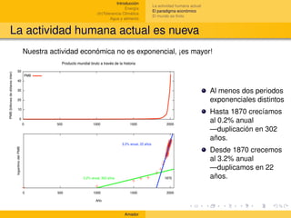 Introducción
                                                   La actividad humana actual
                                        Energía
                                                   El paradigma económico
                        (In)Tolerancia Climática
                                                   El mundo es ﬁnito
                                Agua y alimento


La actividad humana actual es nueva
  Nuestra actividad económica no es exponencial, ¡es mayor!




                                                                                Al menos dos periodos
                                                                                exponenciales distintos
                                                                                Hasta 1870 crecíamos
                                                                                al 0.2% anual
                                                                                —duplicación en 302
                                                                                años.
                                                                                Desde 1870 crecemos
                                                                                al 3.2% anual
                                                                                —duplicamos en 22
                                                                                años.




                                       Amador
 