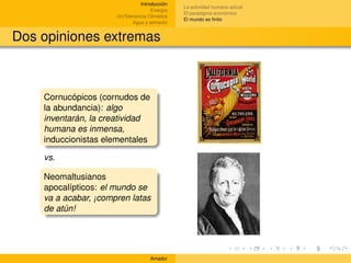 Introducción
                                                 La actividad humana actual
                                      Energía
                                                 El paradigma económico
                      (In)Tolerancia Climática
                                                 El mundo es ﬁnito
                              Agua y alimento


Dos opiniones extremas



    Cornucópicos (cornudos de
    la abundancia): algo
    inventarán, la creatividad
    humana es inmensa,
    induccionistas elementales

    vs.

    Neomaltusianos
    apocalípticos: el mundo se
    va a acabar, ¡compren latas
    de atún!




                                     Amador
 