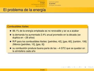Introducción
                                                    Consumo global
                                         Energía
                                                    El petróleo
                         (In)Tolerancia Climática
                                                    Energías renovables
                                 Agua y alimento


El problema de la energía



  Combustibles fósiles
      88.1% de la energía empleada es no renovable y se va a acabar
      la demanda ha aumentado 2.4% anual promedio en la década (se
      duplica en ∼28 años)
      R/P para los combustibles fósiles: [petróleo, 42], [gas, 60], [carbón, 106]
      (México [petróleo, 10], [gas, 9])
      su combustión produce buena parte de las ∼4 GTC que se quedan en
      la atmósfera cada año




                                        Amador
 