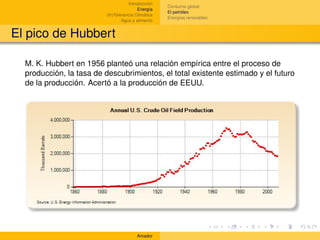 Introducción
                                                    Consumo global
                                         Energía
                                                    El petróleo
                         (In)Tolerancia Climática
                                                    Energías renovables
                                 Agua y alimento


El pico de Hubbert

  M. K. Hubbert en 1956 planteó una relación empírica entre el proceso de
  producción, la tasa de descubrimientos, el total existente estimado y el futuro
  de la producción. Acertó a la producción de EEUU.




                                        Amador
 