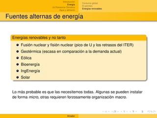 Introducción
                                                   Consumo global
                                        Energía
                                                   El petróleo
                        (In)Tolerancia Climática
                                                   Energías renovables
                                Agua y alimento


Fuentes alternas de energía


  Energías renovables y no tanto
      Fusión nuclear y ﬁsión nuclear (pico de U y los retrasos del ITER)
      Geotérmica (escasa en comparación a la demanda actual)
      Eólica
      Bioenergía
      IngEnergía
      Solar


  Lo más probable es que las necesitemos todas. Algunas se pueden instalar
  de forma micro, otras requieren forzosamente organización macro.



                                       Amador
 