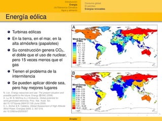Introducción
                                                                             Consumo global
                                                                  Energía
                                                                             El petróleo
                                                  (In)Tolerancia Climática
                                                                             Energías renovables
                                                          Agua y alimento


  Energía eólica

        Turbinas eólicas
        En la tierra, en el mar, en la
        alta atmósfera (papalotes)
        Su construcción genera CO2 ,
        el doble que el uso de nuclear,
        pero 15 veces menos que el
        gas
        Tienen el problema de la
        intermitencia
        Se pueden aplicar dónde sea,
        pero hay mejores lugares
N. Lior. Energy resources and use: The present situation and
possible paths to the future. Energy 33 842 (2008)
X. Lu, M. B. McElroy & J. Kiviluoma. Global potential for
wind-generated electricity. Proc. Nat. Acad. Sci.
doi/10.1073/pnas.0904101106 (June 2009)
C. L. Archer & K. Caldeira, Global Assessment of High-Altitude
Wind Power, Energies 2009, 2, 307-319;
doi:10.3390/en20200307


                                                                 Amador
 
