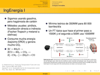 Introducción
                                                                                   Consumo global
                                                                     Energía
                                                                                   El petróleo
                                                     (In)Tolerancia Climática
                                                                                   Energías renovables
                                                             Agua y alimento


  IngEnergía I
         Sigamos usando gasolina,
         pero hagámosla de carbón
                                                                                Mínimo teórico de 350MW para 80 000
         Métodos usuales: pirólisis,                                            barriles/día
         licuefacción directa e indirecta
         (Fischer-Tropsch y metanol a                                           Un FT típico que hace el primer paso a
         oleﬁnas)                                                               1500K y el segundo a 500K usa 1000MW

         Consume mucha energía
         (bajísimo EROI) y genera
         mucho CO2
         3C + 4H2 O →
         2CO + 4H2 + CO2 →
         2(−CH2 −) + 2H2 O + CO


D. Hildebrandt et al. Producing Transportation Fuels with Less
Work. Science 323 1680 (2009)
Agrawal R. et al. Sustainable fuel for the transportation sector.
Proc. Nat. Acad. Sci. 104 4828 (2007)

                                                                    Amador
 