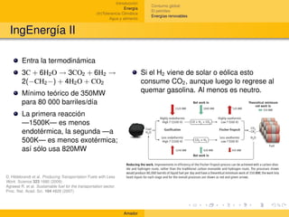 Introducción
                                                                                   Consumo global
                                                                     Energía
                                                                                   El petróleo
                                                     (In)Tolerancia Climática
                                                                                   Energías renovables
                                                             Agua y alimento


  IngEnergía II

         Entra la termodinámica
         3C + 6H2 O → 3CO2 + 6H2 →                                              Si el H2 viene de solar o eólica esto
         2(−CH2 −) + 4H2 O + CO2                                                consume CO2 , aunque luego lo regrese al
         Mínimo teórico de 350MW                                                quemar gasolina. Al menos es neutro.
         para 80 000 barriles/día
         La primera reacción
         —1500K— es menos
         endotérmica, la segunda —a
         500K— es menos exotérmica;
         así sólo usa 820MW


D. Hildebrandt et al. Producing Transportation Fuels with Less
Work. Science 323 1680 (2009)
Agrawal R. et al. Sustainable fuel for the transportation sector.
Proc. Nat. Acad. Sci. 104 4828 (2007)




                                                                    Amador
 