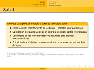 Introducción
                                                                       Consumo global
                                                         Energía
                                                                       El petróleo
                                         (In)Tolerancia Climática
                                                                       Energías renovables
                                                 Agua y alimento


Solar I


  Métodos para producir energía a partir de la energía solar
          Solar térmica: calentamiento de un ﬂuido —colector solar parabólico
          Conversión directa de luz solar en energía eléctrica: celdas fotovoltaicas
          Uso directo de los fotosintetizadores naturales para producir
          biocombustibles
          Fotosíntesis artiﬁcial con sustancias sintetizadas en el laboratorio: lisis
          de agua


  R. Eisenberg. Rethinking water splitting. Science 324 44 (2009)
  S. W. Kohl et al. Consecutive Thermal H2 and Light-Induced O2 Evolution from Water Promoted by a Metal Complex. Science 324 74
  (2009)




                                                        Amador
 