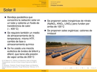 Introducción
                                                                               Consumo global
                                                                 Energía
                                                                               El petróleo
                                                 (In)Tolerancia Climática
                                                                               Energías renovables
                                                         Agua y alimento


  Solar II
        Bandeja parabólica que
        concentra la radiación solar en                                     Se proponen sales inorgánicas de nitrato
        un tubo y calienta un ﬂuido de                                      (NaNO3 , KNO3 , LiNO3 ) pero funden por
        transferencia de calor                                              arriba de 120◦ C
        (∼ 400◦ C)
                                                                            Se proponen sales orgánicas: cationes de
        Se requiere también un medio                                        imidazol
        de almacenamiento de la
        temperatura: mismo HTF,
        cambio de fase o
        almacenamiento químico
        Se ha usado una mezcla
        eutéctica de óxidos de bifenil y
        difenil, que tiene alta presión
        de vapor arriba de 200◦ C
D. M. Blake et al. Lifetime of Imidazolium Salts at Elevated
Temperatures. Journal of Solar Energy Engineering 128 54
(2006)
D. Brosseau, Parabolic Trough Storage Design and Modeling,
Sandia National Laboratory Trough Workshop, February 13-14,
2006
                                                                Amador
 