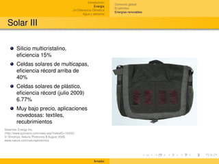 Introducción
                                                                        Consumo global
                                                             Energía
                                                                        El petróleo
                                             (In)Tolerancia Climática
                                                                        Energías renovables
                                                     Agua y alimento


 Solar III

       Silicio multicristalino,
       eﬁciencia 15%
       Celdas solares de multicapas,
       eﬁciencia récord arriba de
       40%
       Celdas solares de plástico,
       eﬁciencia récord (julio 2009)
       6.77%
       Muy bajo precio, aplicaciones
       novedosas: textiles,
       recubrimientos
Solarmer Energy Inc.
(http://www.azonano.com/news.asp?newsID=12432)
V. Shrotriya, Nature Photonics 3 August 2009,
www.nature.com/naturephotonics




                                                            Amador
 