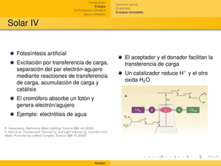 Introducción
                                                                             Consumo global
                                                                 Energía
                                                                             El petróleo
                                                 (In)Tolerancia Climática
                                                                             Energías renovables
                                                         Agua y alimento


  Solar IV


        Fotosíntesis artiﬁcial
                                                                                   El aceptador y el donador facilitan la
        Excitación por transferencia de carga,                                     transferencia de carga
        separación del par electrón-agujero
                                                                                   Un catalizador reduce H+ y el otro
        mediante reacciones de transferencia
                                                                                   oxida H2 O
        de carga, acumulación de carga y
        catálisis
        El cromóforo absorbe un fotón y
        genera electrón/agujero
        Ejemplo: electrólisis de agua

R. Heisenberg, Rethinking Water Splitting, Science 324, 44 (2009).
S. Kohl et al., Consecutive Thermal H2 and Light-Induced O2 Evolution from
Water Promoted by a Metal Complex, Science 324 74 (2009).




                                                                Amador
 