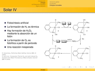 Introducción
                                                                            Consumo global
                                                                 Energía
                                                                            El petróleo
                                                 (In)Tolerancia Climática
                                                                            Energías renovables
                                                         Agua y alimento


  Solar IV


        Fotosíntesis artiﬁcial
        La formación de H2 es térmica
        Hay formación de H2 O2
        mediante la absorción de un
        fotón
        La formación de O2 es
        fotolítica a partir de peróxido
        Una reacción inesperada

R. Heisenberg, Rethinking Water Splitting, Science 324, 44
(2009).
S. Kohl et al., Consecutive Thermal H2 and Light-Induced O2
Evolution from Water Promoted by a Metal Complex, Science
324 74 (2009).




                                                                Amador
 