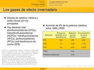 Introducción
                                                                                  Los gases de efecto invernadero
                                                                    Energía
                                                                                  Los efectos de los gases
                                                    (In)Tolerancia Climática
                                                                                  ¿Cómo lo detenemos?
                                                            Agua y alimento


  Los gases de efecto invernadero

         Dióxido de carbono, metano y
         óxido nitroso son los
         principales
                                                                               Aumento de 9% de la potencia radiativa
         Hay decenas más:                                                      entre 1998 y 2005
         cloroﬂuorocarbonos (CFCs),
         hidrocloroﬂuorocarbonos
         (HCFCs), hidroﬂuorocarbonos
         (HFCs), perﬂuorocarbonos
         (PFCs) and hexaﬂuoruro de
         azufre (SF6)

Forster, P., V. Ramaswamy, P. Artaxo, T. Berntsen, R. Betts, D.W.
Fahey, J. Haywood, J. Lean, D.C. Lowe, G. Myhre, J. Nganga, R.
Prinn, G. Raga, M. Schulz and R. Van Dorland, 2007: Changes
in Atmospheric Constituents and in Radiative Forcing. In:
Climate Change 2007: The Physical Science Basis.
Contribution of Working Group I to the Fourth Assessment
Report of the Intergovernmental Panel on Climate Change
[Solomon, S., D. Qin, M. Manning, Z. Chen, M. Marquis, K.B.
Averyt, M.Tignor and H.L. Miller (eds.)]. Cambridge University
Press, Cambridge, United Kingdom and New York, NY, USA.


                                                                    Amador
 