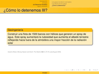 Introducción
                                                                      Los gases de efecto invernadero
                                                         Energía
                                                                      Los efectos de los gases
                                         (In)Tolerancia Climática
                                                                      ¿Cómo lo detenemos?
                                                 Agua y alimento


¿Cómo lo detenemos III?



  Geoingeniería
  Construir una ﬂota de 1500 barcos con hélices que generen un spray de
  agua. Este spray aumentará la nubosidad que aumenta el albedo terrestre
  reﬂejando hacia fuera de la atmósfera una mayor fracción de la radiación
  solar


  Graeme Wood, Moving Heaven and Earth, The Atlantic 304 [1] 70-76 (July/August 2009)




                                                        Amador
 