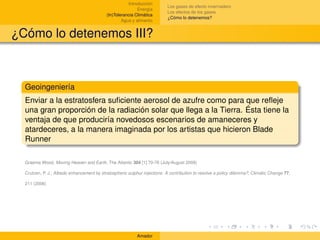 Introducción
                                                                           Los gases de efecto invernadero
                                                           Energía
                                                                           Los efectos de los gases
                                           (In)Tolerancia Climática
                                                                           ¿Cómo lo detenemos?
                                                   Agua y alimento


¿Cómo lo detenemos III?



  Geoingeniería
  Enviar a la estratosfera suﬁciente aerosol de azufre como para que reﬂeje
  una gran proporción de la radiación solar que llega a la Tierra. Ésta tiene la
  ventaja de que produciría novedosos escenarios de amaneceres y
  atardeceres, a la manera imaginada por los artistas que hicieron Blade
  Runner

  Graeme Wood, Moving Heaven and Earth, The Atlantic 304 [1] 70-76 (July/August 2009)

  Crutzen, P. J., Albedo enhancement by stratospheric sulphur injections: A contribution to resolve a policy dilemma?, Climatic Change 77,

  211 (2006)




                                                           Amador
 