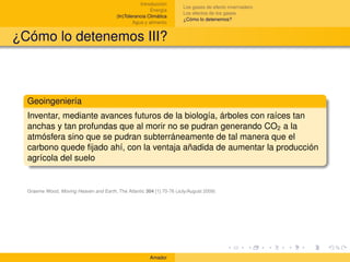 Introducción
                                                                      Los gases de efecto invernadero
                                                         Energía
                                                                      Los efectos de los gases
                                         (In)Tolerancia Climática
                                                                      ¿Cómo lo detenemos?
                                                 Agua y alimento


¿Cómo lo detenemos III?



  Geoingeniería
  Inventar, mediante avances futuros de la biología, árboles con raíces tan
  anchas y tan profundas que al morir no se pudran generando CO2 a la
  atmósfera sino que se pudran subterráneamente de tal manera que el
  carbono quede ﬁjado ahí, con la ventaja añadida de aumentar la producción
  agrícola del suelo


  Graeme Wood, Moving Heaven and Earth, The Atlantic 304 [1] 70-76 (July/August 2009)




                                                        Amador
 