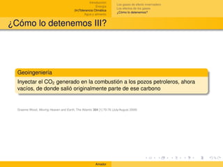 Introducción
                                                                      Los gases de efecto invernadero
                                                         Energía
                                                                      Los efectos de los gases
                                         (In)Tolerancia Climática
                                                                      ¿Cómo lo detenemos?
                                                 Agua y alimento


¿Cómo lo detenemos III?




  Geoingeniería
  Inyectar el CO2 generado en la combustión a los pozos petroleros, ahora
  vacíos, de donde salió originalmente parte de ese carbono


  Graeme Wood, Moving Heaven and Earth, The Atlantic 304 [1] 70-76 (July/August 2009)




                                                        Amador
 