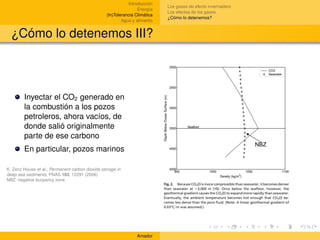 Introducción
                                                                             Los gases de efecto invernadero
                                                                  Energía
                                                                             Los efectos de los gases
                                                  (In)Tolerancia Climática
                                                                             ¿Cómo lo detenemos?
                                                          Agua y alimento


  ¿Cómo lo detenemos III?



        Inyectar el CO2 generado en
        la combustión a los pozos
        petroleros, ahora vacíos, de
        donde salió originalmente
        parte de ese carbono
        En particular, pozos marinos

K. Zenz House et al., Permanent carbon dioxide storage in
deep-sea sediments, PNAS 103, 12291 (2006)
NBZ: negative buoyancy zone




                                                                 Amador
 