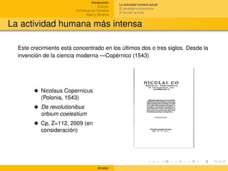 Introducción
                                                    La actividad humana actual
                                         Energía
                                                    El paradigma económico
                         (In)Tolerancia Climática
                                                    El mundo es ﬁnito
                                 Agua y alimento


La actividad humana más intensa

  Este crecimiento está concentrado en los últimos dos o tres siglos. Desde la
  invención de la ciencia moderna —Copérnico (1543)




           Nicolaus Copernicus
           (Polonia, 1543)
           De revolutionibus
           orbium coelestium
           Cp, Z=112, 2009 (en
           consideración)




                                        Amador
 