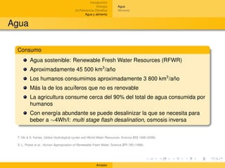 Introducción
                                                         Energía       Agua
                                         (In)Tolerancia Climática      Alimento
                                                 Agua y alimento


Agua

 Consumo
         Agua sostenible: Renewable Fresh Water Resources (RFWR)
         Aproximadamente 45 500 km3 /año
         Los humanos consumimos aproximadamente 3 800 km3 /año
         Más la de los acuíferos que no es renovable
         La agricultura consume cerca del 90% del total de agua consumida por
         humanos
         Con energía abundante se puede desalinizar la que se necesita para
         beber a ∼4Wh/l: multi stage ﬂash desalination, osmosis inversa


 T. Oki & S. Kanae, Global Hydrological cycles and World Water Resources, Science 313 1068 (2006)

 S. L. Postel et al., Human Appropriation of Renewable Fresh Water, Science 271 785 (1996)




                                                        Amador
 