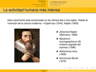 Introducción
                                                    La actividad humana actual
                                         Energía
                                                    El paradigma económico
                         (In)Tolerancia Climática
                                                    El mundo es ﬁnito
                                 Agua y alimento


La actividad humana más intensa

  Este crecimiento está concentrado en los últimos dos o tres siglos. Desde la
  invención de la ciencia moderna —Copérnico (1543), Kepler (1609)


                                                                  Johannes Kepler
                                                                  (Alemania, 1609)
                                                                  Mysterium
                                                                  cosmographicum (El
                                                                  misterio sagrado del
                                                                  cosmos) (1596)
                                                                  Astronomia nova
                                                                  (1609)
                                                                  Harmonice Mundi
                                                                  (1619)


                                        Amador
 