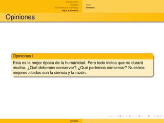 Introducción
                                        Energía    Agua
                        (In)Tolerancia Climática   Alimento
                                Agua y alimento


Opiniones




  Opiniones I
  Esta es la mejor época de la humanidad. Pero todo indica que no durará
  mucho. ¿Qué debemos conservar? ¿Qué podemos conservar? Nuestros
  mejores aliados son la ciencia y la razón.




                                       Amador
 