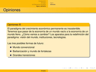 Introducción
                                         Energía    Agua
                         (In)Tolerancia Climática   Alimento
                                 Agua y alimento


Opiniones


  Opiniones III
  El paradigma del crecimiento económico permanente es insostenible.
  Tenemos que pasar de la economía de un mundo vacío a la economía de un
  mundo lleno. ¿Cómo vamos a cambiar? Los aparatos para la redeﬁnición del
  paradigma: visión del mundo, instituciones, tecnologías.

  Las tres posibles formas de futuro:
       Mundo convencional
       Barbarización y mundo de fortalezas
       Grandes transiciones




                                        Amador
 