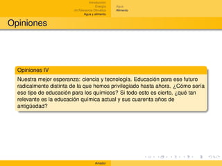 Introducción
                                        Energía    Agua
                        (In)Tolerancia Climática   Alimento
                                Agua y alimento


Opiniones




  Opiniones IV
  Nuestra mejor esperanza: ciencia y tecnología. Educación para ese futuro
  radicalmente distinta de la que hemos privilegiado hasta ahora. ¿Cómo sería
  ese tipo de educación para los químicos? Si todo esto es cierto, ¿qué tan
  relevante es la educación química actual y sus cuarenta años de
  antigüedad?




                                       Amador
 