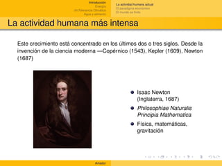 Introducción
                                                    La actividad humana actual
                                         Energía
                                                    El paradigma económico
                         (In)Tolerancia Climática
                                                    El mundo es ﬁnito
                                 Agua y alimento


La actividad humana más intensa

  Este crecimiento está concentrado en los últimos dos o tres siglos. Desde la
  invención de la ciencia moderna —Copérnico (1543), Kepler (1609), Newton
  (1687)




                                                                  Isaac Newton
                                                                  (Inglaterra, 1687)
                                                                  Philosophiae Naturalis
                                                                  Principia Mathematica
                                                                  Física, matemáticas,
                                                                  gravitación




                                        Amador
 