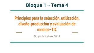 Principios para la selección,utilización,
diseño-producción y evaluación de
medios~TIC
Grupo de trabajo: 18.11
Bloque 1 ~ Tema 4
 