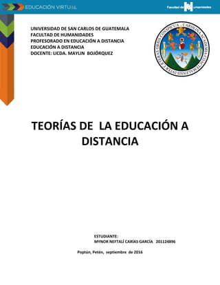 UNIVERSIDAD DE SAN CARLOS DE GUATEMALA
FACULTAD DE HUMANIDADES
PROFESORADO EN EDUCACIÓN A DISTANCIA
EDUCACIÓN A DISTANCIA
DOCENTE: LICDA. MAYLIN BOJÓRQUEZ
TEORÍAS DE LA EDUCACIÓN A
DISTANCIA
ESTUDIANTE:
MYNOR NEFTALÍ CARÍAS GARCÍA 201124896
Poptún, Petén, septiembre de 2016
 