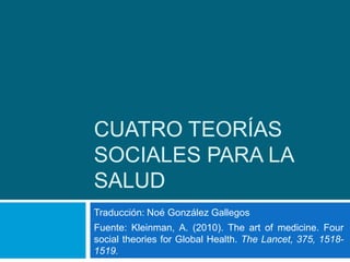 Cuatro teorías sociales para la salud Traducción: Noé González Gallegos Fuente: Kleinman, A. (2010). The art of medicine. Four social theories for Global Health. The Lancet, 375, 1518-1519. 