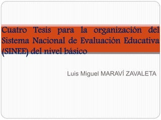 Cuatro Tesis para la organización del 
Sistema Nacional de Evaluación Educativa 
(SINEE) del nivel básico 
Luis Miguel MARAVÍ ZAVALETA 
 