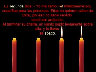 .................... La  segunda  dice: - Yo me llamo  Fé!  Infelizmente soy superflua para las personas. Ellas no quieren saber de Dios, por eso no tiene sentido  continuar ardiendo. Al terminar su charla, un viento sopló levemente sobre ella, y la llama  se  apagó. 