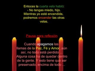 Entoces la  cuarta vela habló :  - No tengas miedo, hijo. Mientras yo esté encendida,  podremos  encender  las otras velas. Pausa para reflexión Cuando  apagamos  l as  llamas de  la  Paz, Fé y Amor ,  aún así, no todo está perdido ... Alguna cosa ha de quedar dentro de la gente. Y esto tiene que ser preservado, encima de todo ... 