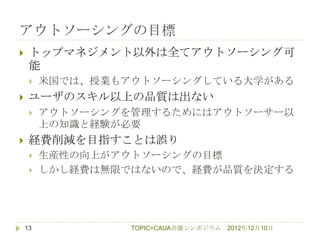 アウトソーシングの目標
    トップマネジメント以外は全てアウトソーシング可
     能
        米国では、授業もアウトソーシングしている大学がある
    ユーザのスキル以上の品質は出ない
        アウトソーシングを管理するためにはアウトソーサー以
         上の知識と経験が必要
    経費削減を目指すことは誤り
        生産性の向上がアウトソーシングの目標
        しかし経費は無限ではないので、経費が品質を決定する




    13            TOPIC=CAUA共催シンポジウム   2012年12月10日
 