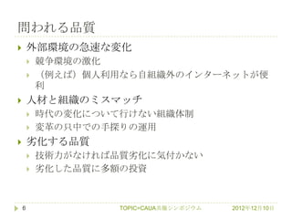 問われる品質
       外部環境の急速な変化
           競争環境の激化
           （例えば）個人利用なら自組織外のインターネットが便
            利
       人材と組織のミスマッチ
           時代の変化について行けない組織体制
           変革の只中での手探りの運用
       务化する品質
           技術力がなければ品質务化に気付かない
           务化した品質に多額の投資



    6                TOPIC=CAUA共催シンポジウム   2012年12月10日
 