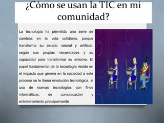 ¿Cómo se usan la TIC en mi
comunidad?
La tecnología ha permitido una serie de
cambios en la vida cotidiana, porque
transforma su estado natural y artificial,
según sus propias necesidades y su
capacidad para transformar su entorno. El
papel fundamental de la tecnología reside en
el impacto que genere en la sociedad a este
proceso se le llama revolución tecnológica, al
uso de nuevas tecnologías con fines
informáticos, de comunicación y
entretenimiento principalmente
 