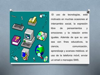 El uso de tecnologías, está
motivado en muchas ocasiones al
intercambio social, la expresión
libre de pensamientos y
emociones y la relación entre
iguales. Además de que su uso
sea con fines educativos, la
ciencia, comunicación,
aprendizaje y avances médicos. el
uso de la telefonía móvil, enviar
un email o mensajes SMS.
 