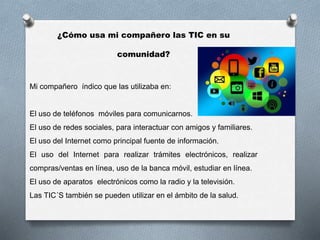 ¿Cómo usa mi compañero las TIC en su
comunidad?
Mi compañero índico que las utilizaba en:
El uso de teléfonos móviles para comunicarnos.
El uso de redes sociales, para interactuar con amigos y familiares.
El uso del Internet como principal fuente de información.
El uso del Internet para realizar trámites electrónicos, realizar
compras/ventas en línea, uso de la banca móvil, estudiar en línea.
El uso de aparatos electrónicos como la radio y la televisión.
Las TIC´S también se pueden utilizar en el ámbito de la salud.
 